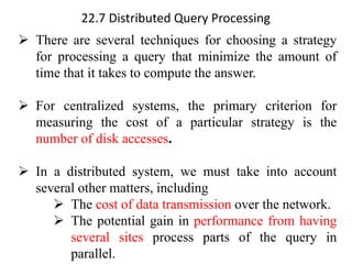 22.7 Distributed Query Processing
➢ There are several techniques for choosing a strategy
for processing a query that minimize the amount of
time that it takes to compute the answer.
➢ For centralized systems, the primary criterion for
measuring the cost of a particular strategy is the
number of disk accesses.
➢ In a distributed system, we must take into account
several other matters, including
➢ The cost of data transmission over the network.
➢ The potential gain in performance from having
several sites process parts of the query in
parallel.
 