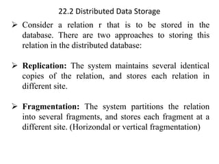 22.2 Distributed Data Storage
➢ Consider a relation r that is to be stored in the
database. There are two approaches to storing this
relation in the distributed database:
➢ Replication: The system maintains several identical
copies of the relation, and stores each relation in
different site.
➢ Fragmentation: The system partitions the relation
into several fragments, and stores each fragment at a
different site. (Horizondal or vertical fragmentation)
 