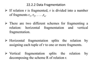 22.2.2 Data Fragmentation
➢ If relation r is fragmented, r is divided into a number
of fragments r1, r2, . . . ,rn.
➢ There are two different schemes for fragmenting a
relation: horizontal fragmentation and vertical
fragmentation.
➢ Horizontal fragmentation splits the relation by
assigning each tuple of r to one or more fragments.
➢ Vertical fragmentation splits the relation by
decomposing the scheme R of relation r.
 