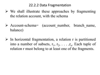 22.2.2 Data Fragmentation
➢ We shall illustrate these approaches by fragmenting
the relation account, with the schema
➢ Account-schema= (account_number, branch_name,
balance)
➢ In horizontal fragmentation, a relation r is partitioned
into a number of subsets, r1, r2, . . . ,rn. Each tuple of
relation r must belong to at least one of the fragments.
 