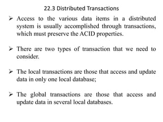 22.3 Distributed Transactions
➢ Access to the various data items in a distributed
system is usually accomplished through transactions,
which must preserve the ACID properties.
➢ There are two types of transaction that we need to
consider.
➢ The local transactions are those that access and update
data in only one local database;
➢ The global transactions are those that access and
update data in several local databases.
 