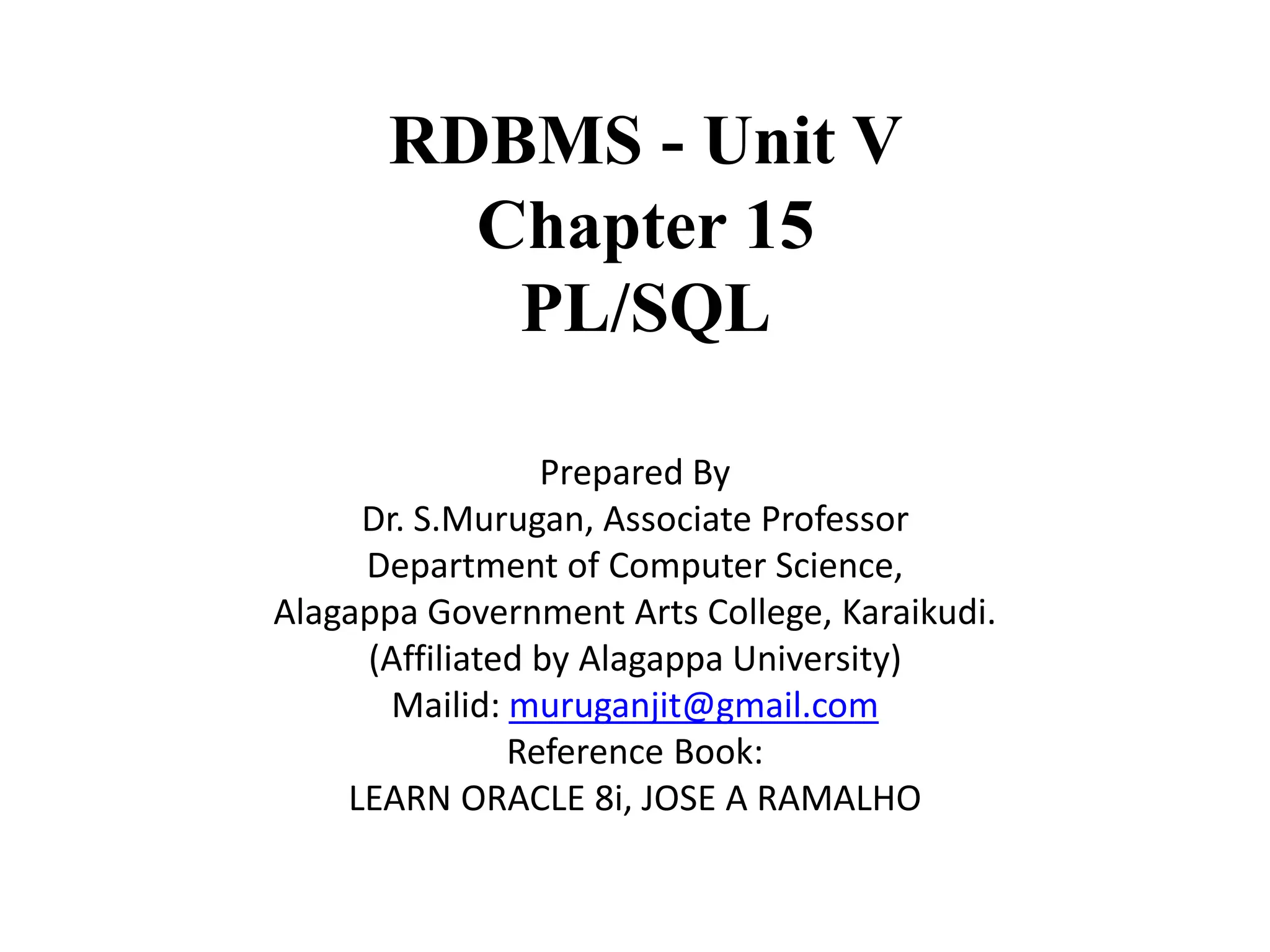 RDBMS - Unit V
Chapter 15
PL/SQL
Prepared By
Dr. S.Murugan, Associate Professor
Department of Computer Science,
Alagappa Government Arts College, Karaikudi.
(Affiliated by Alagappa University)
Mailid: muruganjit@gmail.com
Reference Book:
LEARN ORACLE 8i, JOSE A RAMALHO
 