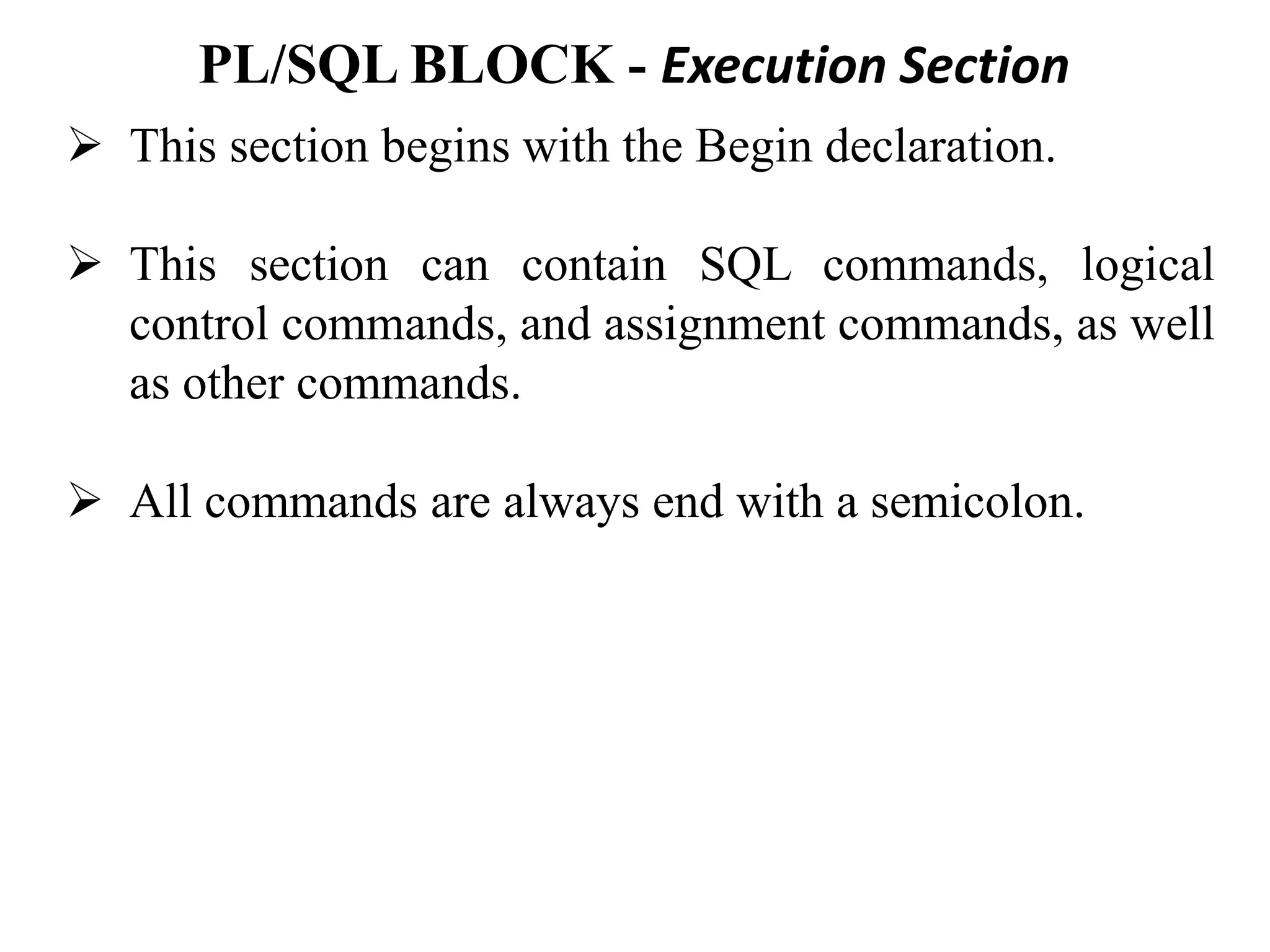 PL/SQL BLOCK - Execution Section
➢ This section begins with the Begin declaration.
➢ This section can contain SQL commands, logical
control commands, and assignment commands, as well
as other commands.
➢ All commands are always end with a semicolon.
 
