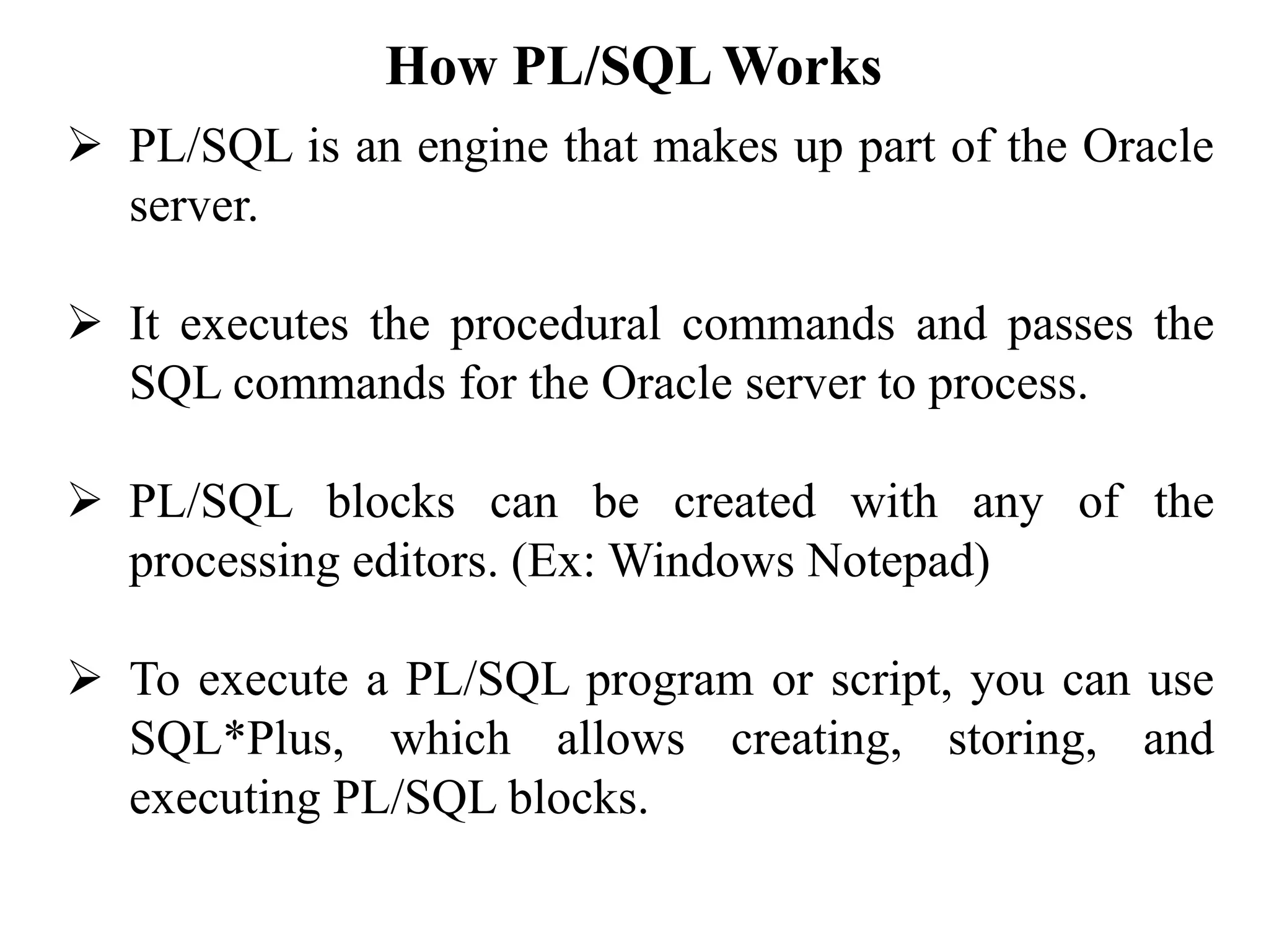How PL/SQL Works
➢ PL/SQL is an engine that makes up part of the Oracle
server.
➢ It executes the procedural commands and passes the
SQL commands for the Oracle server to process.
➢ PL/SQL blocks can be created with any of the
processing editors. (Ex: Windows Notepad)
➢ To execute a PL/SQL program or script, you can use
SQL*Plus, which allows creating, storing, and
executing PL/SQL blocks.
 