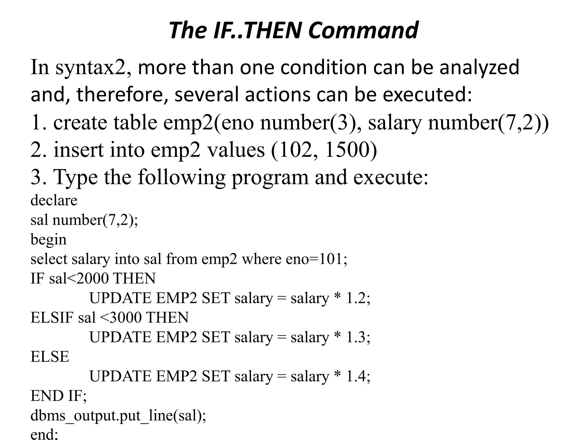 The IF..THEN Command
In syntax2, more than one condition can be analyzed
and, therefore, several actions can be executed:
1. create table emp2(eno number(3), salary number(7,2))
2. insert into emp2 values (102, 1500)
3. Type the following program and execute:
declare
sal number(7,2);
begin
select salary into sal from emp2 where eno=101;
IF sal<2000 THEN
UPDATE EMP2 SET salary = salary * 1.2;
ELSIF sal <3000 THEN
UPDATE EMP2 SET salary = salary * 1.3;
ELSE
UPDATE EMP2 SET salary = salary * 1.4;
END IF;
dbms_output.put_line(sal);
end;
 