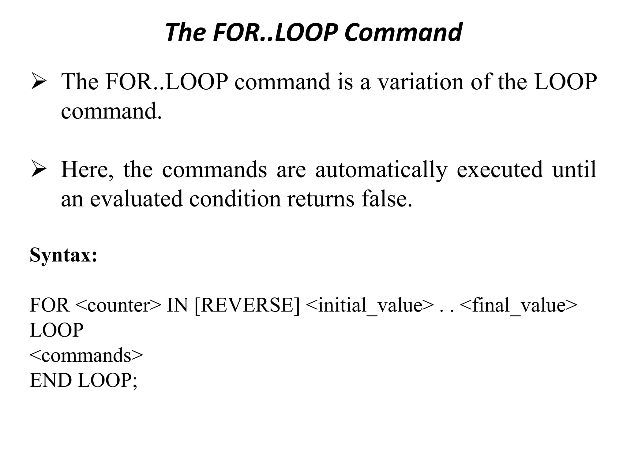 The FOR..LOOP Command
➢ The FOR..LOOP command is a variation of the LOOP
command.
➢ Here, the commands are automatically executed until
an evaluated condition returns false.
Syntax:
FOR <counter> IN [REVERSE] <initial_value> . . <final_value>
LOOP
<commands>
END LOOP;
 