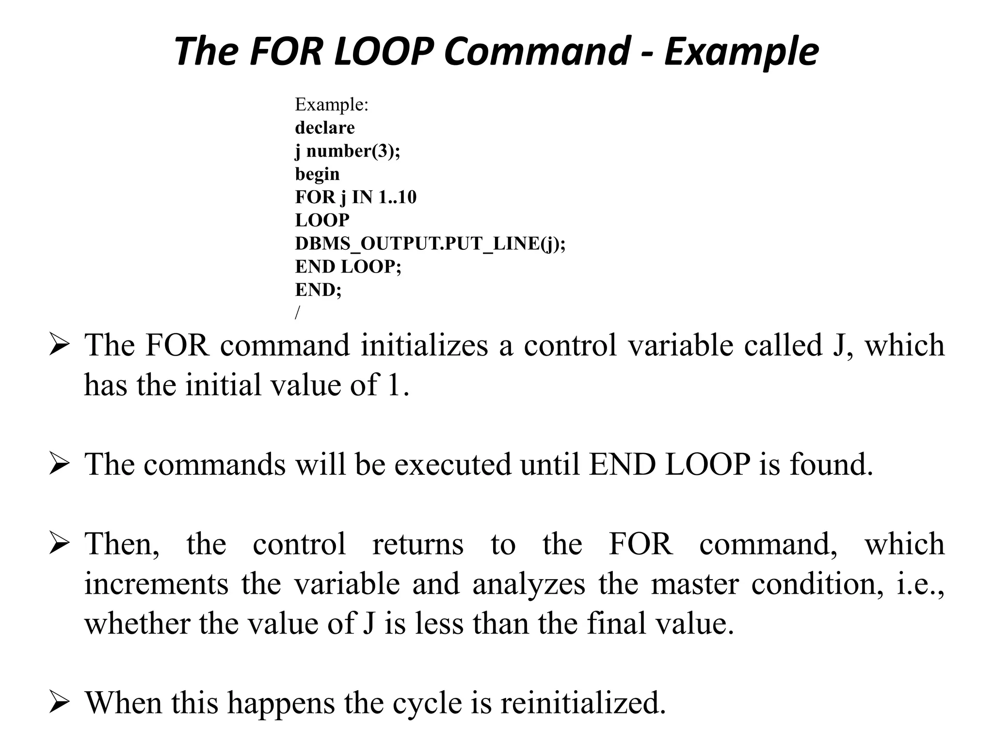 The FOR LOOP Command - Example
Example:
declare
j number(3);
begin
FOR j IN 1..10
LOOP
DBMS_OUTPUT.PUT_LINE(j);
END LOOP;
END;
/
➢ The FOR command initializes a control variable called J, which
has the initial value of 1.
➢ The commands will be executed until END LOOP is found.
➢ Then, the control returns to the FOR command, which
increments the variable and analyzes the master condition, i.e.,
whether the value of J is less than the final value.
➢ When this happens the cycle is reinitialized.
 