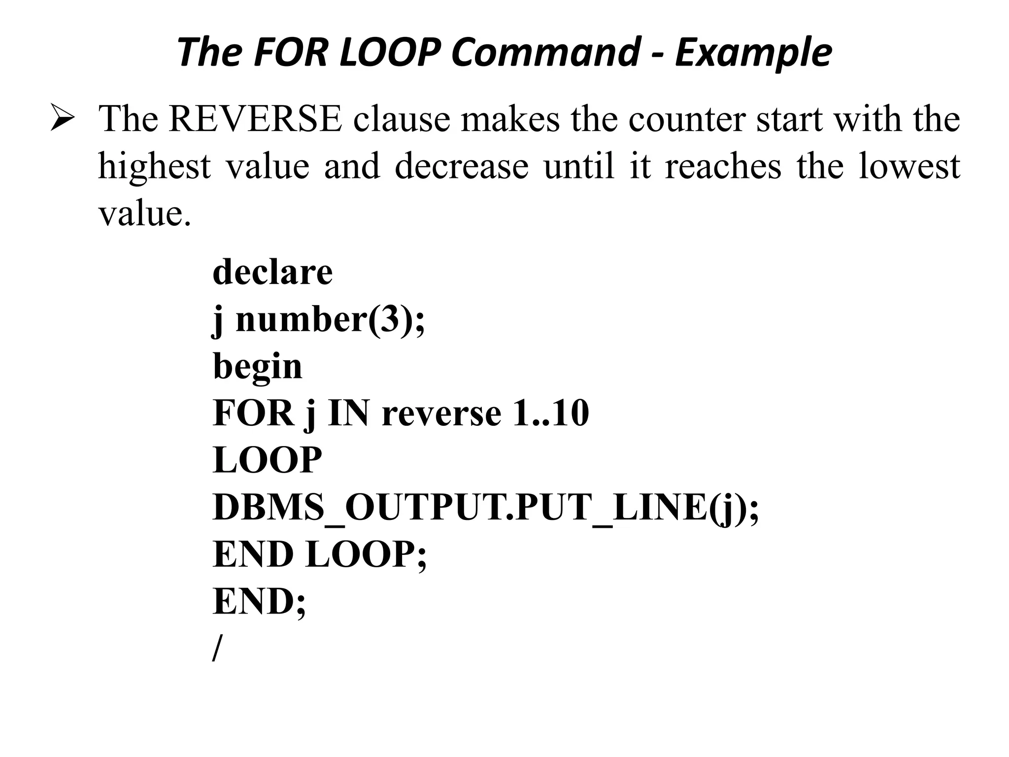 The FOR LOOP Command - Example
➢ The REVERSE clause makes the counter start with the
highest value and decrease until it reaches the lowest
value.
declare
j number(3);
begin
FOR j IN reverse 1..10
LOOP
DBMS_OUTPUT.PUT_LINE(j);
END LOOP;
END;
/
 