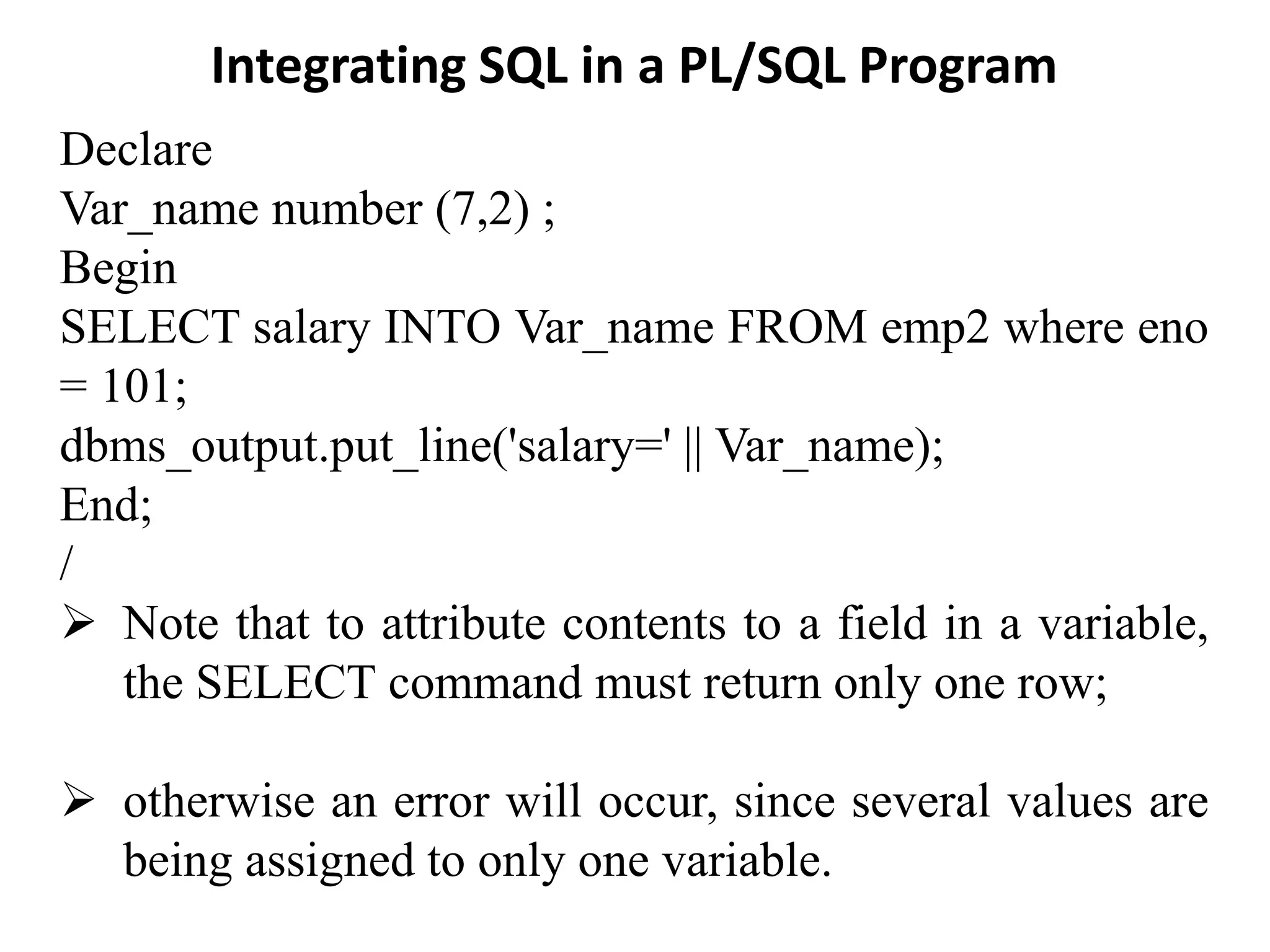 Integrating SQL in a PL/SQL Program
Declare
Var_name number (7,2) ;
Begin
SELECT salary INTO Var_name FROM emp2 where eno
= 101;
dbms_output.put_line('salary=' || Var_name);
End;
/
➢ Note that to attribute contents to a field in a variable,
the SELECT command must return only one row;
➢ otherwise an error will occur, since several values are
being assigned to only one variable.
 