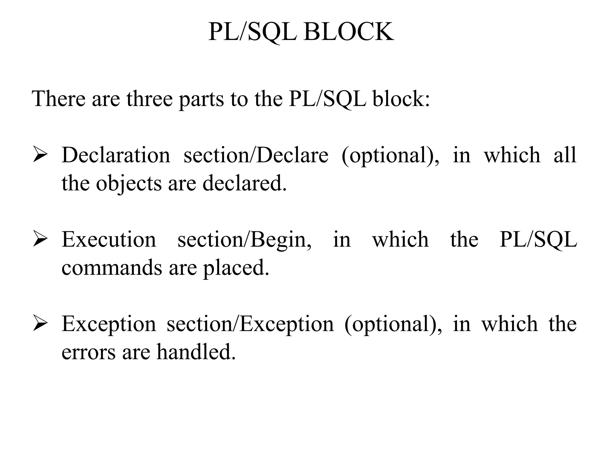 PL/SQL BLOCK
There are three parts to the PL/SQL block:
➢ Declaration section/Declare (optional), in which all
the objects are declared.
➢ Execution section/Begin, in which the PL/SQL
commands are placed.
➢ Exception section/Exception (optional), in which the
errors are handled.
 