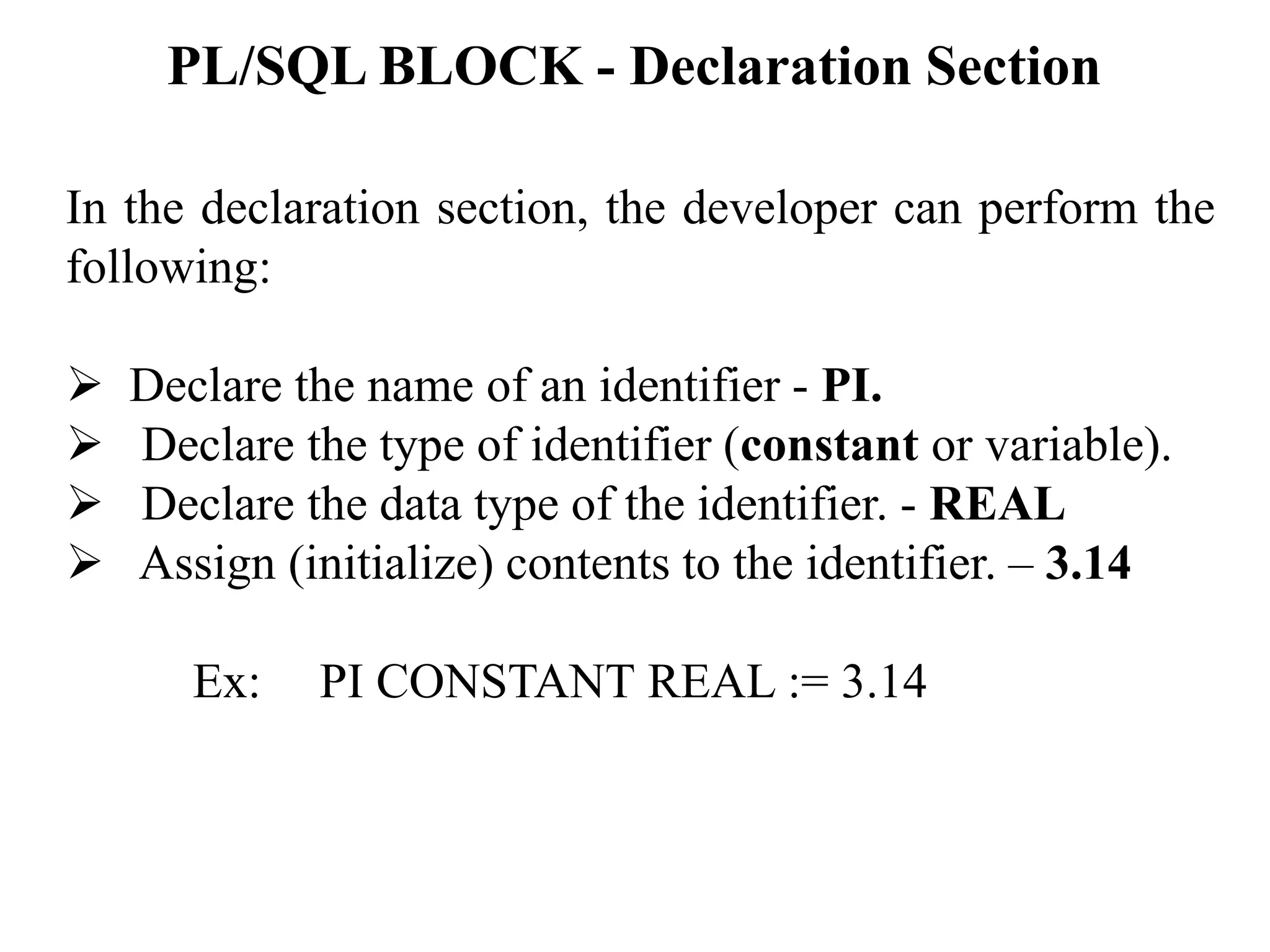 PL/SQL BLOCK - Declaration Section
In the declaration section, the developer can perform the
following:
➢ Declare the name of an identifier - PI.
➢ Declare the type of identifier (constant or variable).
➢ Declare the data type of the identifier. - REAL
➢ Assign (initialize) contents to the identifier. – 3.14
Ex: PI CONSTANT REAL := 3.14
 