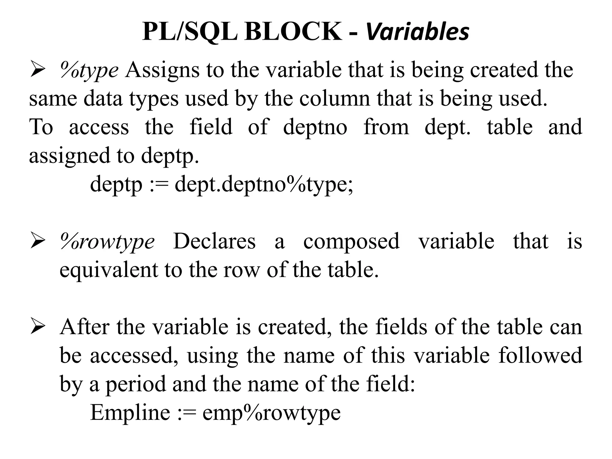 PL/SQL BLOCK - Variables
➢ %type Assigns to the variable that is being created the
same data types used by the column that is being used.
To access the field of deptno from dept. table and
assigned to deptp.
deptp := dept.deptno%type;
➢ %rowtype Declares a composed variable that is
equivalent to the row of the table.
➢ After the variable is created, the fields of the table can
be accessed, using the name of this variable followed
by a period and the name of the field:
Empline := emp%rowtype
 