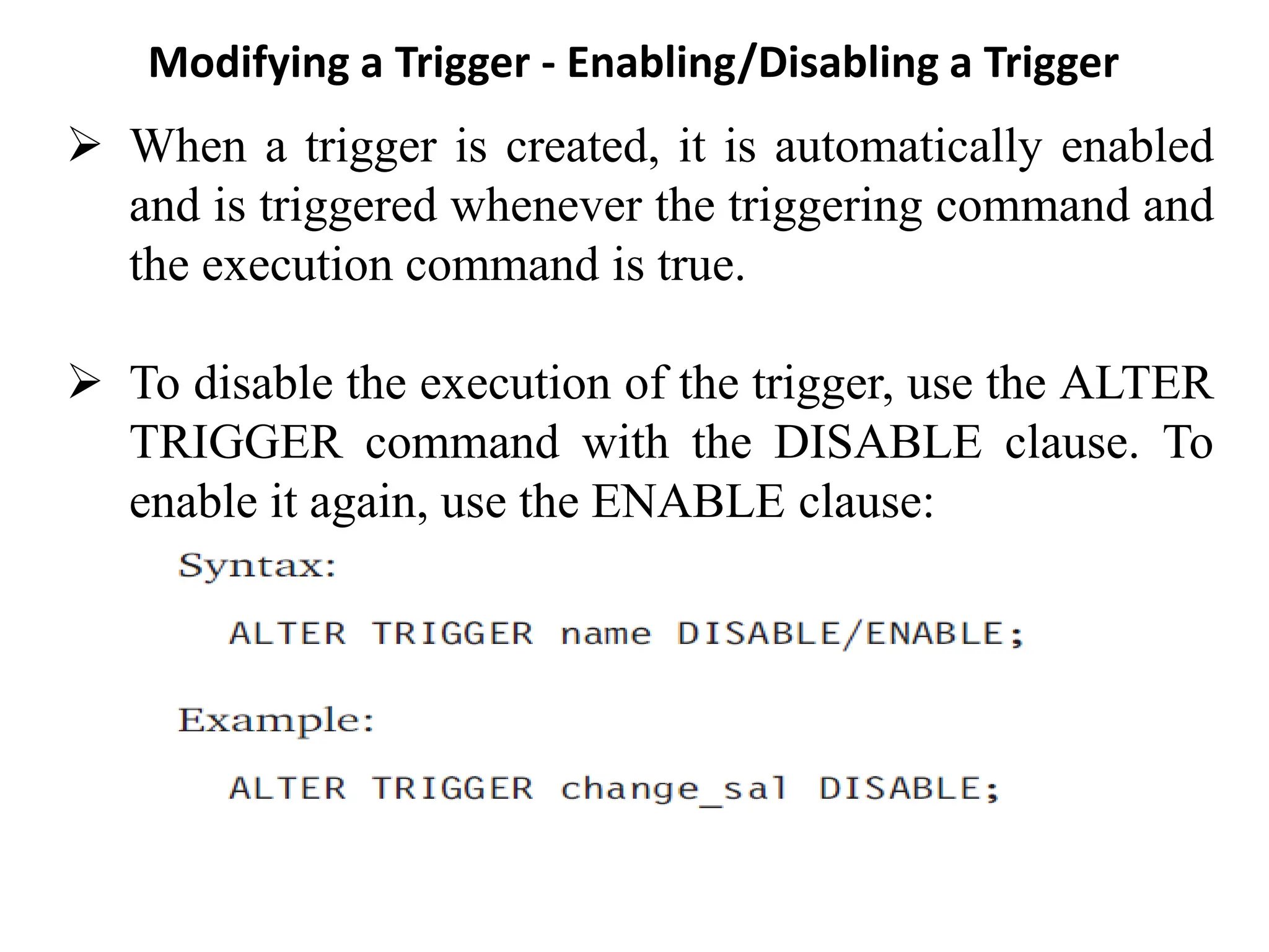 Modifying a Trigger - Enabling/Disabling a Trigger
➢ When a trigger is created, it is automatically enabled
and is triggered whenever the triggering command and
the execution command is true.
➢ To disable the execution of the trigger, use the ALTER
TRIGGER command with the DISABLE clause. To
enable it again, use the ENABLE clause:
 