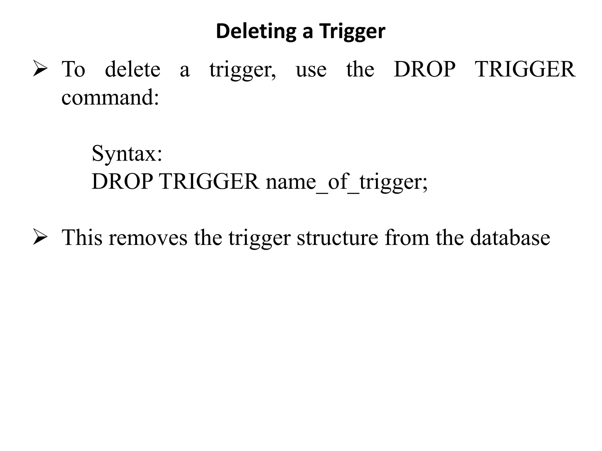 Deleting a Trigger
➢ To delete a trigger, use the DROP TRIGGER
command:
Syntax:
DROP TRIGGER name_of_trigger;
➢ This removes the trigger structure from the database
 