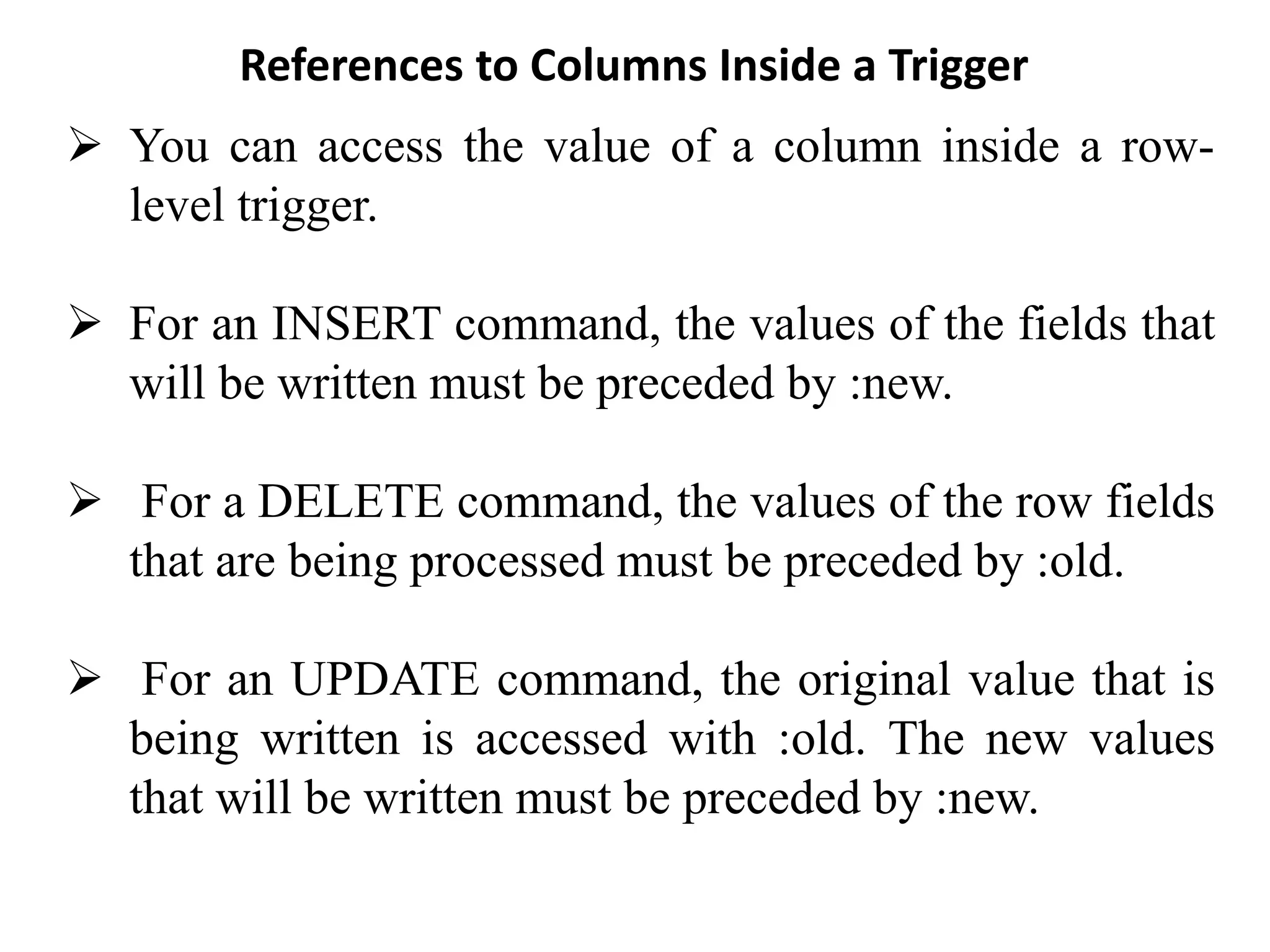 References to Columns Inside a Trigger
➢ You can access the value of a column inside a row-
level trigger.
➢ For an INSERT command, the values of the fields that
will be written must be preceded by :new.
➢ For a DELETE command, the values of the row fields
that are being processed must be preceded by :old.
➢ For an UPDATE command, the original value that is
being written is accessed with :old. The new values
that will be written must be preceded by :new.
 
