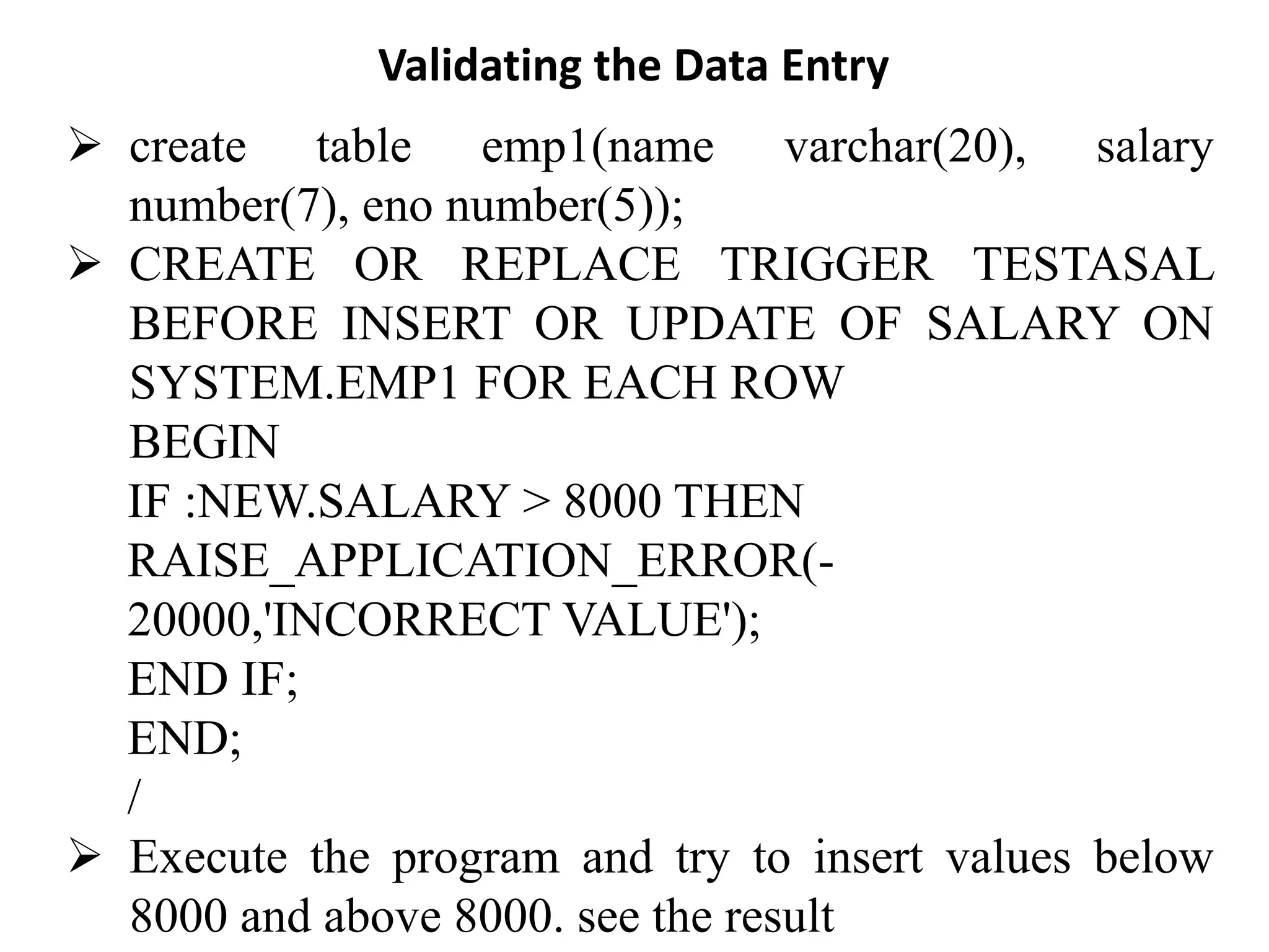 Validating the Data Entry
➢ create table emp1(name varchar(20), salary
number(7), eno number(5));
➢ CREATE OR REPLACE TRIGGER TESTASAL
BEFORE INSERT OR UPDATE OF SALARY ON
SYSTEM.EMP1 FOR EACH ROW
BEGIN
IF :NEW.SALARY > 8000 THEN
RAISE_APPLICATION_ERROR(-
20000,'INCORRECT VALUE');
END IF;
END;
/
➢ Execute the program and try to insert values below
8000 and above 8000. see the result
 
