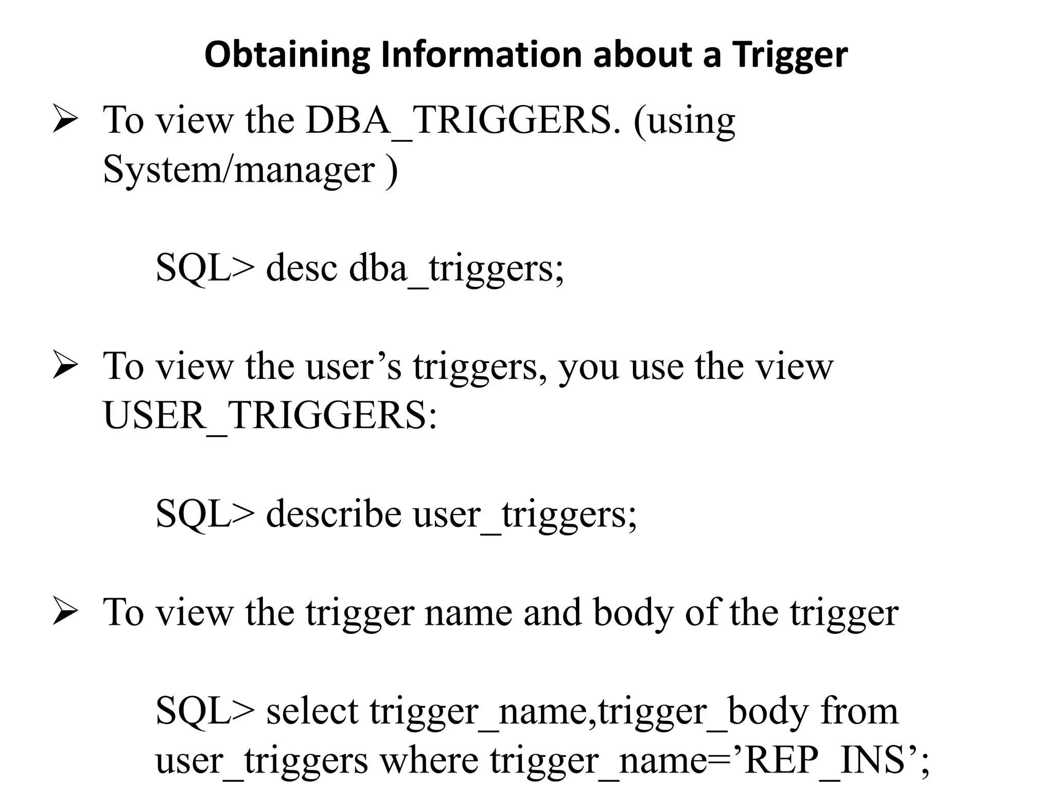 Obtaining Information about a Trigger
➢ To view the DBA_TRIGGERS. (using
System/manager )
SQL> desc dba_triggers;
➢ To view the user’s triggers, you use the view
USER_TRIGGERS:
SQL> describe user_triggers;
➢ To view the trigger name and body of the trigger
SQL> select trigger_name,trigger_body from
user_triggers where trigger_name=’REP_INS’;
 