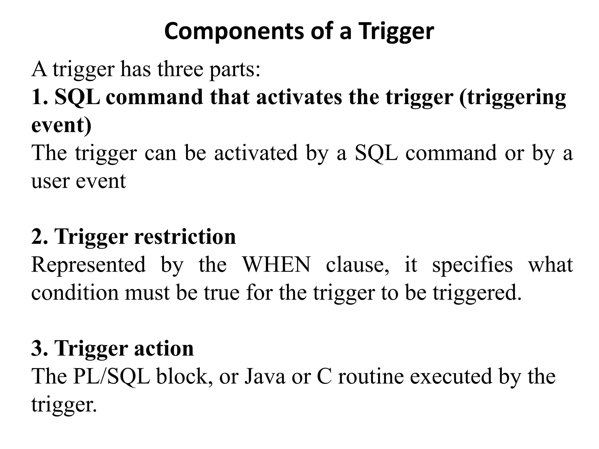 Components of a Trigger
A trigger has three parts:
1. SQL command that activates the trigger (triggering
event)
The trigger can be activated by a SQL command or by a
user event
2. Trigger restriction
Represented by the WHEN clause, it specifies what
condition must be true for the trigger to be triggered.
3. Trigger action
The PL/SQL block, or Java or C routine executed by the
trigger.
 