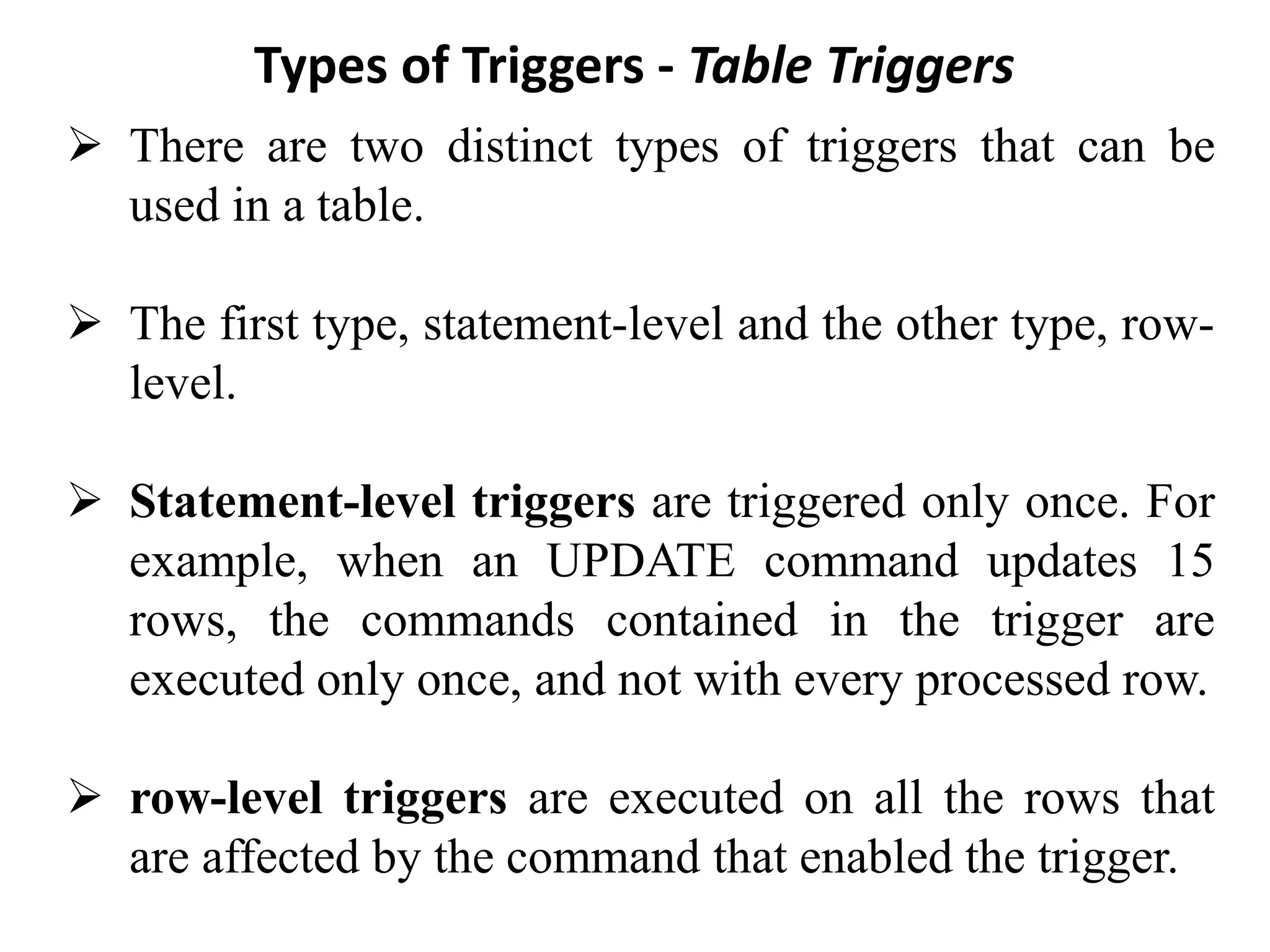 Types of Triggers - Table Triggers
➢ There are two distinct types of triggers that can be
used in a table.
➢ The first type, statement-level and the other type, row-
level.
➢ Statement-level triggers are triggered only once. For
example, when an UPDATE command updates 15
rows, the commands contained in the trigger are
executed only once, and not with every processed row.
➢ row-level triggers are executed on all the rows that
are affected by the command that enabled the trigger.
 