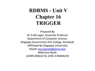 RDBMS - Unit V
Chapter 16
TRIGGER
Prepared By
Dr. S.Murugan, Associate Professor
Department of Computer Science,
Alagappa Government Arts College, Karaikudi.
(Affiliated by Alagappa University)
Mailid: muruganjit@gmail.com
Reference Book:
LEARN ORACLE 8i, JOSE A RAMALHO
 