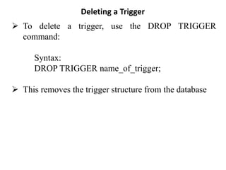 Deleting a Trigger
➢ To delete a trigger, use the DROP TRIGGER
command:
Syntax:
DROP TRIGGER name_of_trigger;
➢ This removes the trigger structure from the database
 