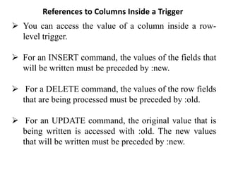 References to Columns Inside a Trigger
➢ You can access the value of a column inside a row-
level trigger.
➢ For an INSERT command, the values of the fields that
will be written must be preceded by :new.
➢ For a DELETE command, the values of the row fields
that are being processed must be preceded by :old.
➢ For an UPDATE command, the original value that is
being written is accessed with :old. The new values
that will be written must be preceded by :new.
 