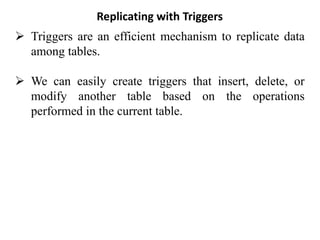 Replicating with Triggers
➢ Triggers are an efficient mechanism to replicate data
among tables.
➢ We can easily create triggers that insert, delete, or
modify another table based on the operations
performed in the current table.
 