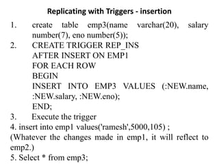 Replicating with Triggers - insertion
1. create table emp3(name varchar(20), salary
number(7), eno number(5));
2. CREATE TRIGGER REP_INS
AFTER INSERT ON EMP1
FOR EACH ROW
BEGIN
INSERT INTO EMP3 VALUES (:NEW.name,
:NEW.salary, :NEW.eno);
END;
3. Execute the trigger
4. insert into emp1 values('ramesh',5000,105) ;
(Whatever the changes made in emp1, it will reflect to
emp2.)
5. Select * from emp3;
 