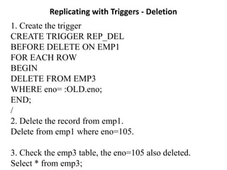 Replicating with Triggers - Deletion
1. Create the trigger
CREATE TRIGGER REP_DEL
BEFORE DELETE ON EMP1
FOR EACH ROW
BEGIN
DELETE FROM EMP3
WHERE eno= :OLD.eno;
END;
/
2. Delete the record from emp1.
Delete from emp1 where eno=105.
3. Check the emp3 table, the eno=105 also deleted.
Select * from emp3;
 