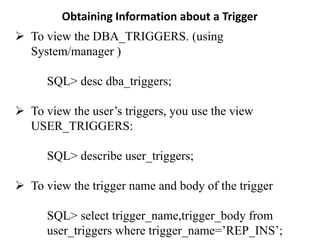 Obtaining Information about a Trigger
➢ To view the DBA_TRIGGERS. (using
System/manager )
SQL> desc dba_triggers;
➢ To view the user’s triggers, you use the view
USER_TRIGGERS:
SQL> describe user_triggers;
➢ To view the trigger name and body of the trigger
SQL> select trigger_name,trigger_body from
user_triggers where trigger_name=’REP_INS’;
 