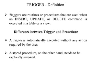 TRIGGER - Definition
➢ Triggers are routines or procedures that are used when
an INSERT, UPDATE, or DELETE command is
executed in a table or a view..
Difference between Trigger and Procedure
➢ A trigger is automatically executed without any action
required by the user.
➢ A stored procedure, on the other hand, needs to be
explicitly invoked.
 