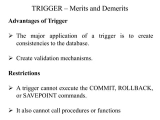 TRIGGER – Merits and Demerits
Advantages of Trigger
➢ The major application of a trigger is to create
consistencies to the database.
➢ Create validation mechanisms.
Restrictions
➢ A trigger cannot execute the COMMIT, ROLLBACK,
or SAVEPOINT commands.
➢ It also cannot call procedures or functions
 