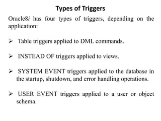 Types of Triggers
Oracle8i has four types of triggers, depending on the
application:
➢ Table triggers applied to DML commands.
➢ INSTEAD OF triggers applied to views.
➢ SYSTEM EVENT triggers applied to the database in
the startup, shutdown, and error handling operations.
➢ USER EVENT triggers applied to a user or object
schema.
 
