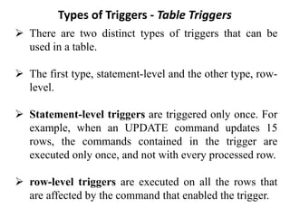 Types of Triggers - Table Triggers
➢ There are two distinct types of triggers that can be
used in a table.
➢ The first type, statement-level and the other type, row-
level.
➢ Statement-level triggers are triggered only once. For
example, when an UPDATE command updates 15
rows, the commands contained in the trigger are
executed only once, and not with every processed row.
➢ row-level triggers are executed on all the rows that
are affected by the command that enabled the trigger.
 