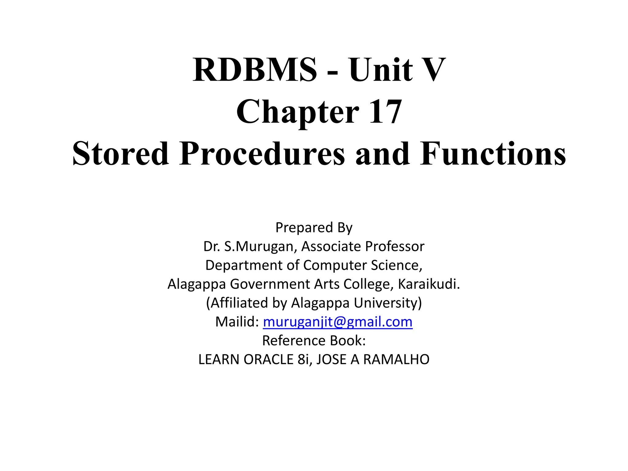 RDBMS - Unit V Chapter 17 Stored Procedures and Functions Prepared By Dr. S.Murugan, Associate Professor Department of Computer Science, Alagappa Government Arts College, Karaikudi. (Affiliated by Alagappa University) Mailid: muruganjit@gmail.com Reference Book: LEARN ORACLE 8i, JOSE A RAMALHO 