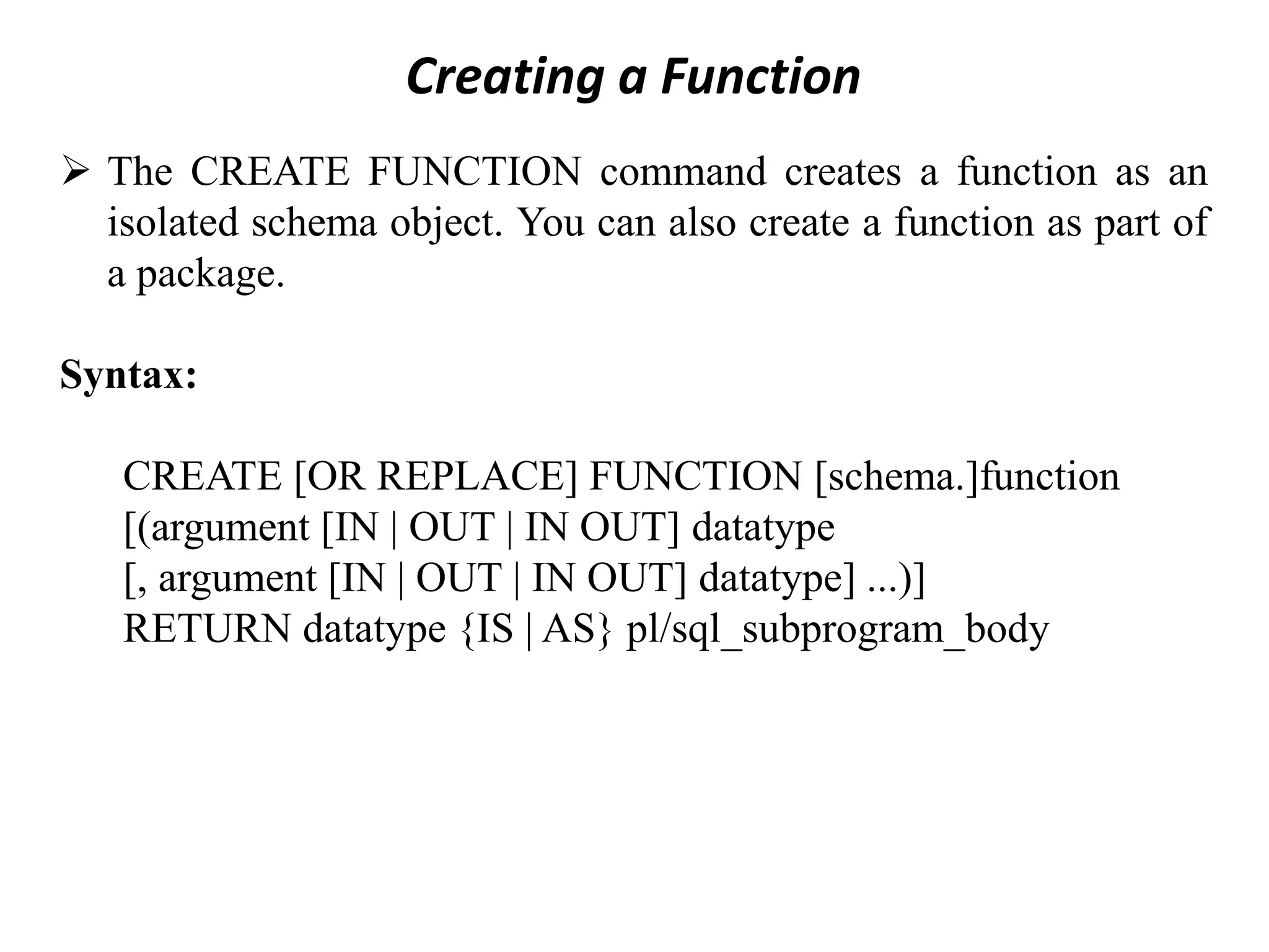 Creating a Function ➢ The CREATE FUNCTION command creates a function as an isolated schema object. You can also create a function as part of a package. Syntax: CREATE [OR REPLACE] FUNCTION [schema.]function [(argument [IN | OUT | IN OUT] datatype [, argument [IN | OUT | IN OUT] datatype] ...)] RETURN datatype {IS | AS} pl/sql_subprogram_body 