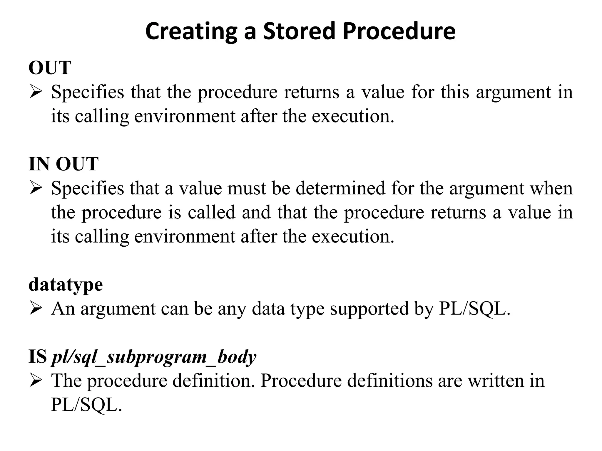 Creating a Stored Procedure OUT ➢ Specifies that the procedure returns a value for this argument in its calling environment after the execution. IN OUT ➢ Specifies that a value must be determined for the argument when the procedure is called and that the procedure returns a value in its calling environment after the execution. datatype ➢ An argument can be any data type supported by PL/SQL. IS pl/sql_subprogram_body ➢ The procedure definition. Procedure definitions are written in PL/SQL. 