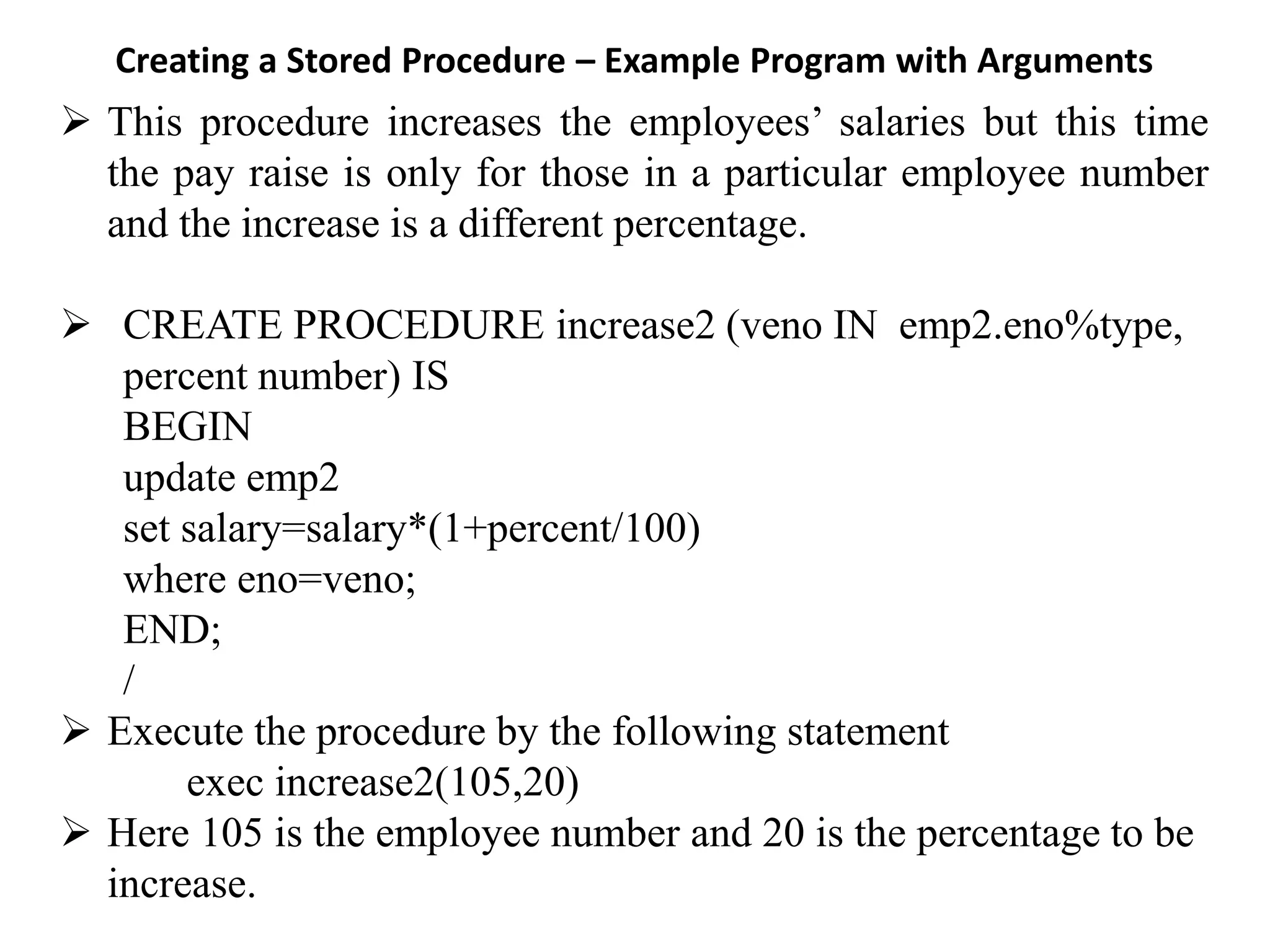 Creating a Stored Procedure – Example Program with Arguments ➢ This procedure increases the employees’ salaries but this time the pay raise is only for those in a particular employee number and the increase is a different percentage. ➢ CREATE PROCEDURE increase2 (veno IN emp2.eno%type, percent number) IS BEGIN update emp2 set salary=salary*(1+percent/100) where eno=veno; END; / ➢ Execute the procedure by the following statement exec increase2(105,20) ➢ Here 105 is the employee number and 20 is the percentage to be increase. 
