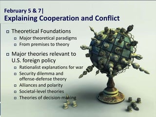 February 5 & 7|
Explaining Cooperation and Conflict
   Theoretical Foundations
       Major theoretical paradigms
       From premises to theory
   Major theories relevant to
    U.S. foreign policy
       Rationalist explanations for war
       Security dilemma and
        offense-defense theory
       Alliances and polarity
       Societal-level theories
       Theories of decision-making
 