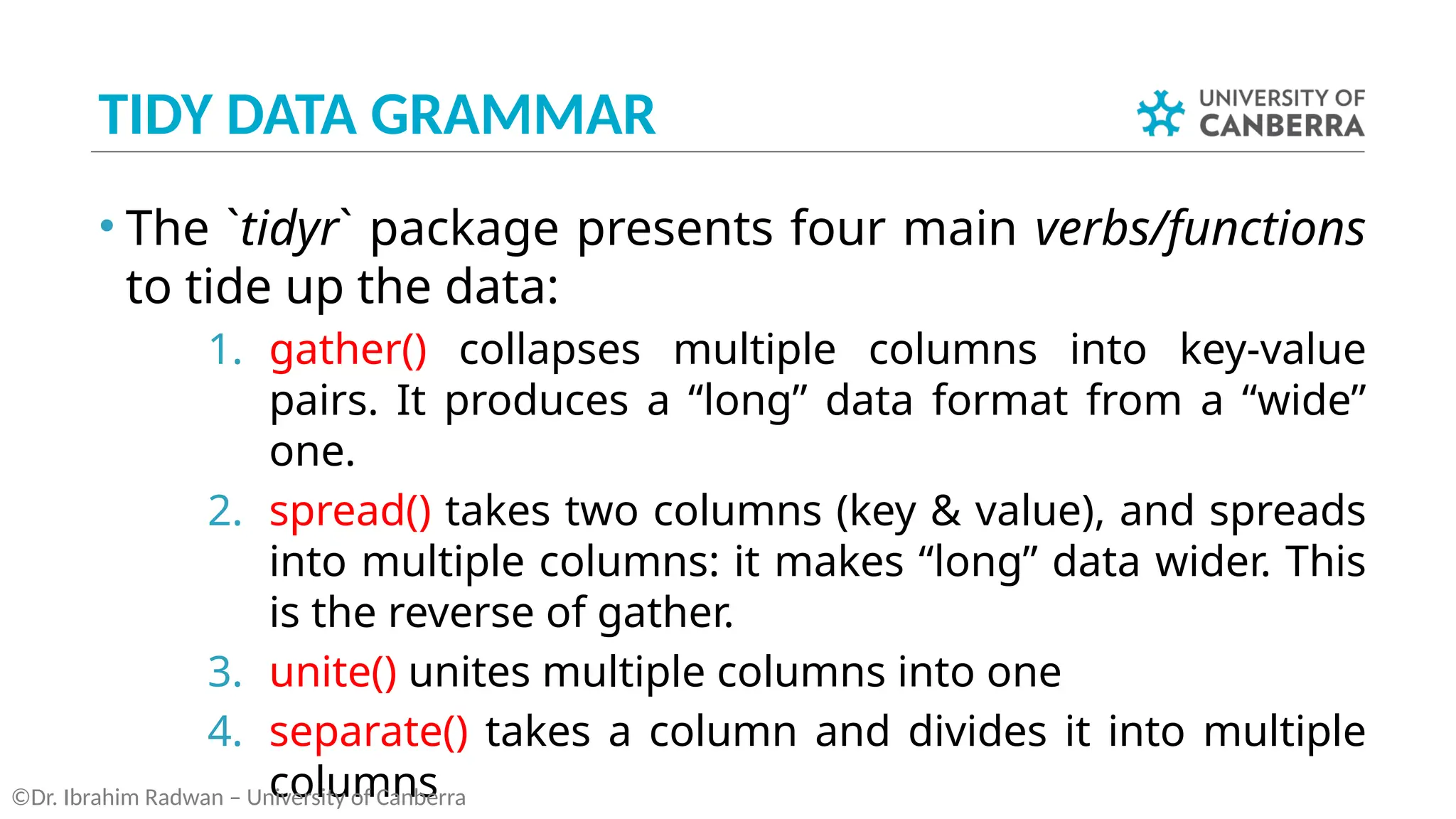 TIDY DATA GRAMMAR
• The `tidyr` package presents four main verbs/functions
to tide up the data:
1. gather() collapses multiple columns into key-value
pairs. It produces a “long” data format from a “wide”
one.
2. spread() takes two columns (key & value), and spreads
into multiple columns: it makes “long” data wider. This
is the reverse of gather.
3. unite() unites multiple columns into one
4. separate() takes a column and divides it into multiple
columns
©Dr. Ibrahim Radwan – University of Canberra
 