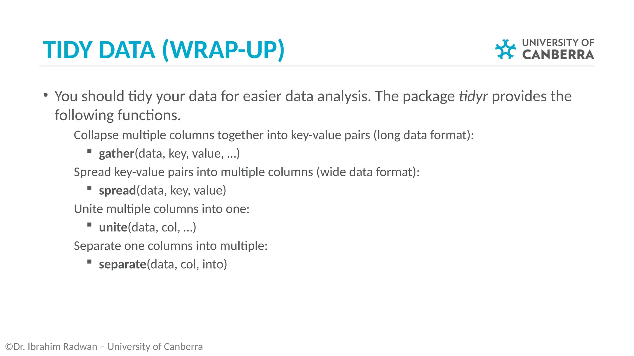 TIDY DATA (WRAP-UP)
• You should tidy your data for easier data analysis. The package tidyr provides the
following functions.
­ Collapse multiple columns together into key-value pairs (long data format):
 gather(data, key, value, …)
­ Spread key-value pairs into multiple columns (wide data format):
 spread(data, key, value)
­ Unite multiple columns into one:
 unite(data, col, …)
­ Separate one columns into multiple:
 separate(data, col, into)
©Dr. Ibrahim Radwan – University of Canberra
 