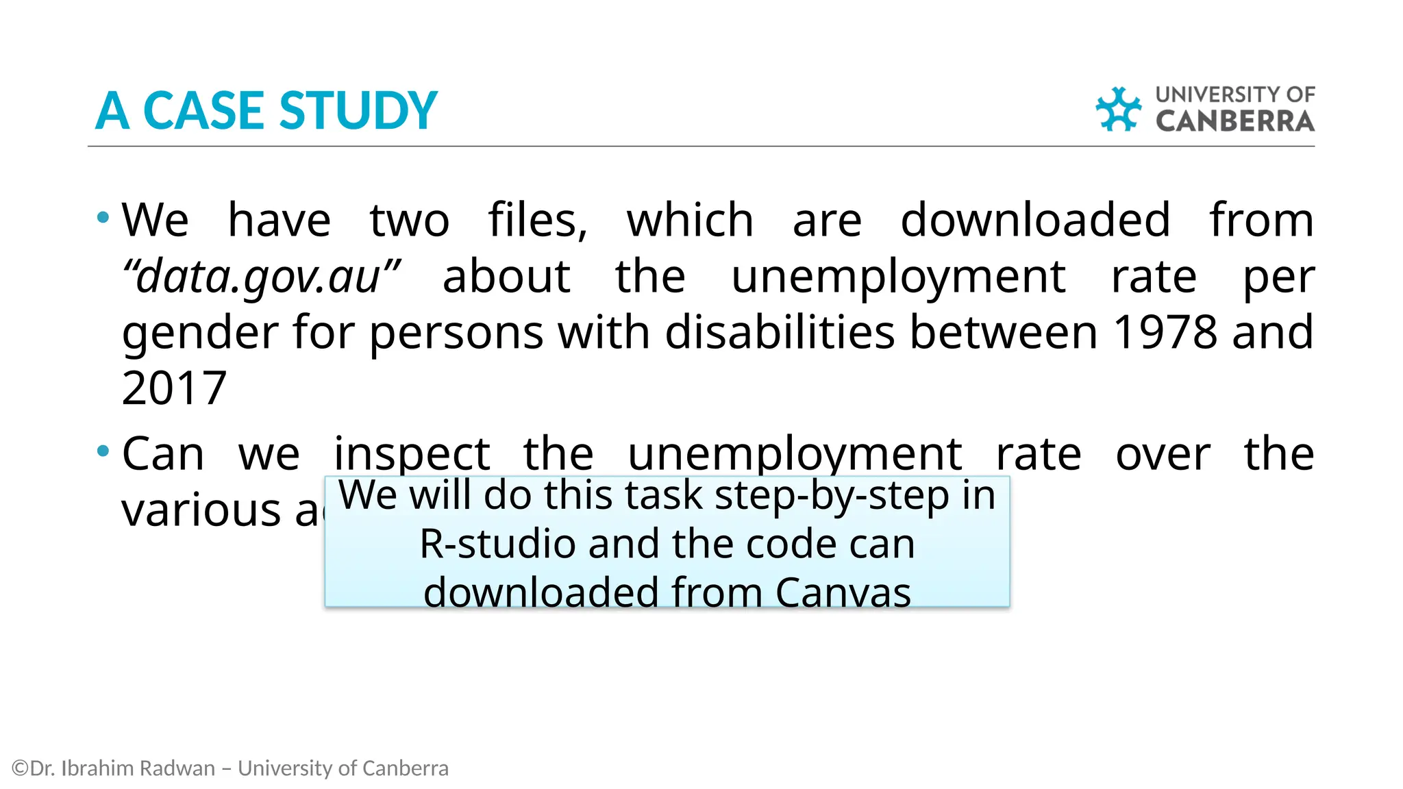 A CASE STUDY
• We have two files, which are downloaded from
“data.gov.au” about the unemployment rate per
gender for persons with disabilities between 1978 and
2017
• Can we inspect the unemployment rate over the
various age groups?
©Dr. Ibrahim Radwan – University of Canberra
We will do this task step-by-step in
R-studio and the code can
downloaded from Canvas
 