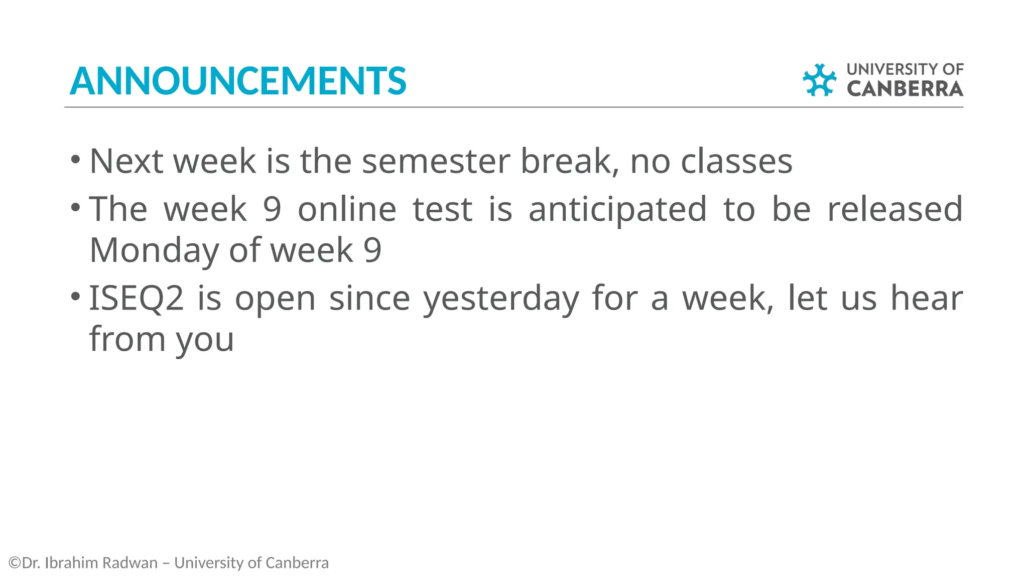 ANNOUNCEMENTS
• Next week is the semester break, no classes
• The week 9 online test is anticipated to be released
Monday of week 9
• ISEQ2 is open since yesterday for a week, let us hear
from you
©Dr. Ibrahim Radwan – University of Canberra
 