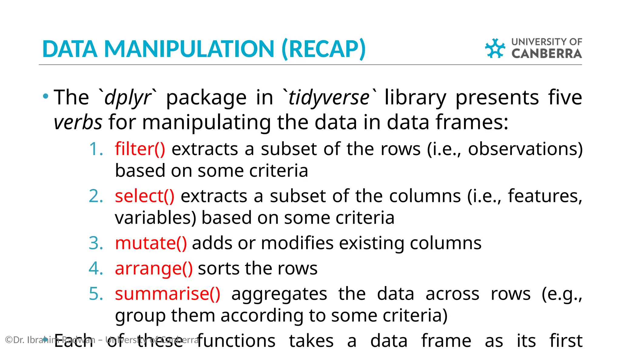 DATA MANIPULATION (RECAP)
• The `dplyr` package in `tidyverse` library presents five
verbs for manipulating the data in data frames:
1. filter() extracts a subset of the rows (i.e., observations)
based on some criteria
2. select() extracts a subset of the columns (i.e., features,
variables) based on some criteria
3. mutate() adds or modifies existing columns
4. arrange() sorts the rows
5. summarise() aggregates the data across rows (e.g.,
group them according to some criteria)
• Each of these functions takes a data frame as its first
©Dr. Ibrahim Radwan – University of Canberra
 