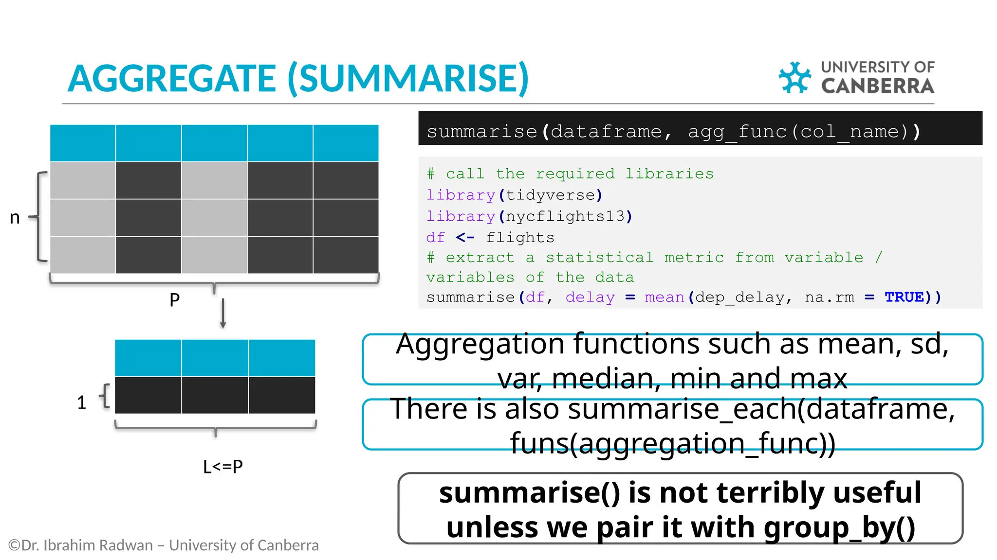 AGGREGATE (SUMMARISE)
©Dr. Ibrahim Radwan – University of Canberra
# call the required libraries
library(tidyverse)
library(nycflights13)
df <- flights
# extract a statistical metric from variable /
variables of the data
summarise(df, delay = mean(dep_delay, na.rm = TRUE))
summarise(dataframe, agg_func(col_name))
P
L<=P
n
1
summarise() is not terribly useful
unless we pair it with group_by()
Aggregation functions such as mean, sd,
var, median, min and max
There is also summarise_each(dataframe,
funs(aggregation_func))
 