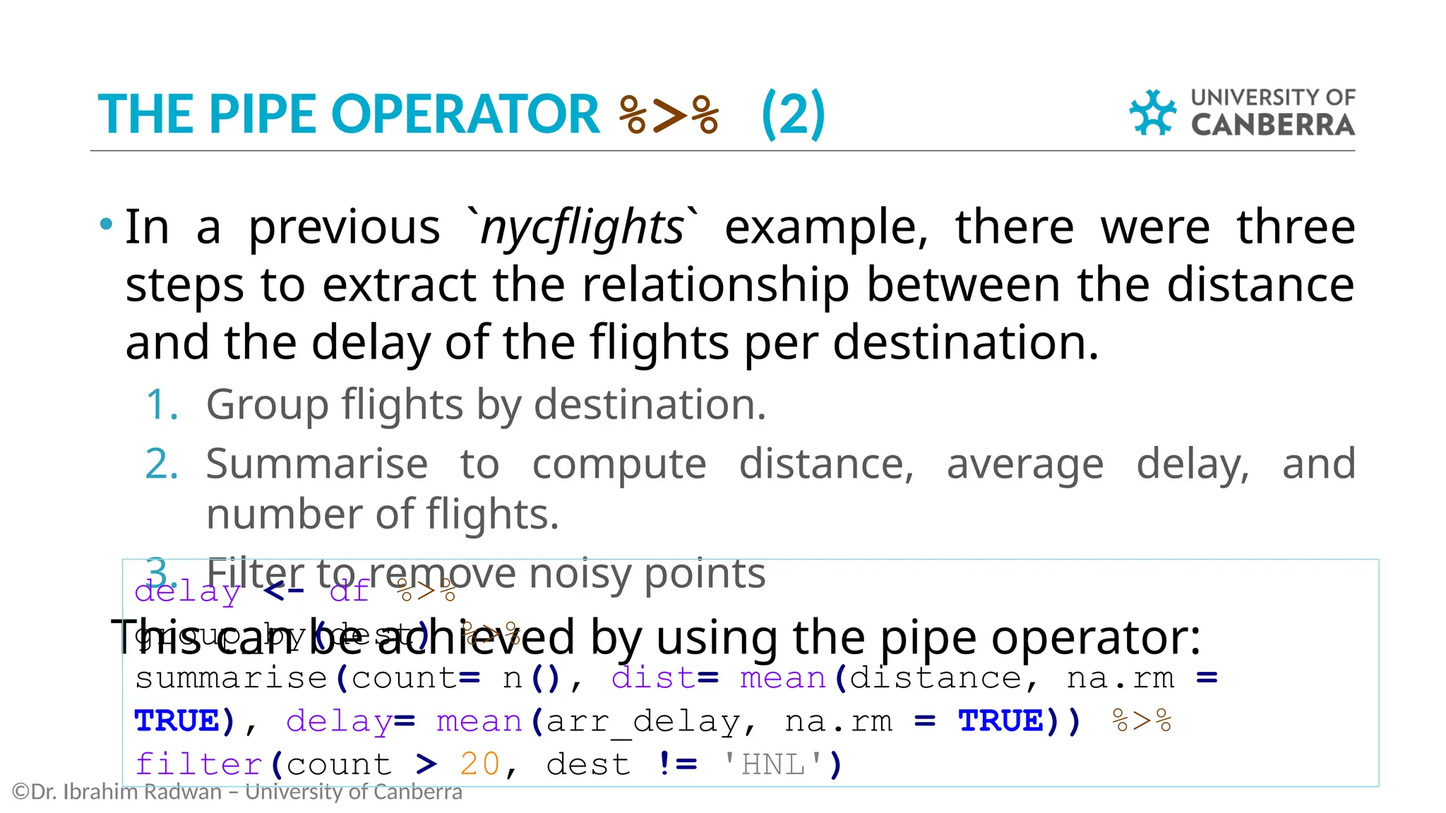 THE PIPE OPERATOR %>% (2)
• In a previous `nycflights` example, there were three
steps to extract the relationship between the distance
and the delay of the flights per destination.
1. Group flights by destination.
2. Summarise to compute distance, average delay, and
number of flights.
3. Filter to remove noisy points
This can be achieved by using the pipe operator:
©Dr. Ibrahim Radwan – University of Canberra
delay <- df %>%
group_by(dest) %>%
summarise(count= n(), dist= mean(distance, na.rm =
TRUE), delay= mean(arr_delay, na.rm = TRUE)) %>%
filter(count > 20, dest != 'HNL')
 