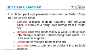 TIDY DATA GRAMMAR
• The `tidyr` package presents four main verbs/functions
to tide up the data:
1. gather() collapses multiple columns into key-value
pairs. It produces a “long” data format from a “wide”
one.
2. spread() takes two columns (key & value), and spreads
into multiple columns: it makes “long” data wider. This
is the reverse of gather.
3. unite() unites multiple columns into one
4. separate() takes a column and divides it into multiple
columns
©Dr. Ibrahim Radwan – University of Canberra
 