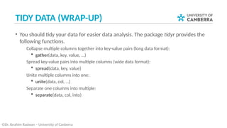 TIDY DATA (WRAP-UP)
• You should tidy your data for easier data analysis. The package tidyr provides the
following functions.
­ Collapse multiple columns together into key-value pairs (long data format):
 gather(data, key, value, …)
­ Spread key-value pairs into multiple columns (wide data format):
 spread(data, key, value)
­ Unite multiple columns into one:
 unite(data, col, …)
­ Separate one columns into multiple:
 separate(data, col, into)
©Dr. Ibrahim Radwan – University of Canberra
 