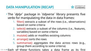 DATA MANIPULATION (RECAP)
• The `dplyr` package in `tidyverse` library presents five
verbs for manipulating the data in data frames:
1. filter() extracts a subset of the rows (i.e., observations)
based on some criteria
2. select() extracts a subset of the columns (i.e., features,
variables) based on some criteria
3. mutate() adds or modifies existing columns
4. arrange() sorts the rows
5. summarise() aggregates the data across rows (e.g.,
group them according to some criteria)
• Each of these functions takes a data frame as its first
©Dr. Ibrahim Radwan – University of Canberra
 