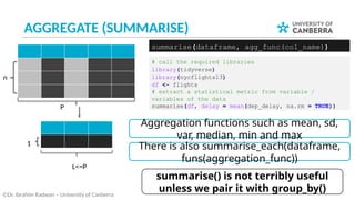 AGGREGATE (SUMMARISE)
©Dr. Ibrahim Radwan – University of Canberra
# call the required libraries
library(tidyverse)
library(nycflights13)
df <- flights
# extract a statistical metric from variable /
variables of the data
summarise(df, delay = mean(dep_delay, na.rm = TRUE))
summarise(dataframe, agg_func(col_name))
P
L<=P
n
1
summarise() is not terribly useful
unless we pair it with group_by()
Aggregation functions such as mean, sd,
var, median, min and max
There is also summarise_each(dataframe,
funs(aggregation_func))
 